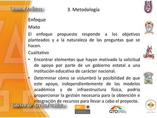 3. Metodología
Enfoque
Mixto
El enfoque propuesto responde a los objetivos
planteados y a la naturaleza de las preguntas que se
hacen.
Cualitativo
• Encontrar elementos que hayan motivado la solicitud
de apoyo por parte de un gobierno estatal a una
institución educativa de carácter nacional.
• Determinar cómo se vislumbró la posibilidad de que
este apoyo, independientemente de los modelos
académico y de infraestructura física, podría
proporcionar la gestión necesaria para la obtención e
integración de recursos para llevar a cabo el proyecto.
 