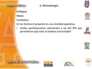 3. Metodología
Enfoque
Mixto
Cualitativo
En los hechos el proyecto es una realidad operativa.
• ¿Hubo participaciones adicionales a las del IPN que
permitieron que éste se hubiera concretado?
 
