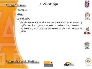 3. Metodología
Enfoque
Mixto
Cuantitativo
• Un elemento adicional a ser evaluado es si en el estado y
región se han generado ofertas educativas, nuevas o
rediseñadas, con elementos consistentes con los de la
UPIIG.
 