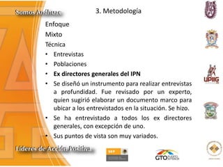 3. Metodología
Enfoque
Mixto
Técnica
• Entrevistas
• Poblaciones
• Ex directores generales del IPN
• Se diseñó un instrumento para realizar entrevistas
a profundidad. Fue revisado por un experto,
quien sugirió elaborar un documento marco para
ubicar a los entrevistados en la situación. Se hizo.
• Se ha entrevistado a todos los ex directores
generales, con excepción de uno.
• Sus puntos de vista son muy variados.
 