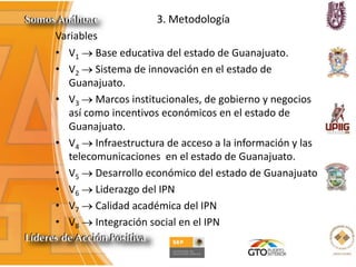 3. Metodología
Variables
• V1 Base educativa del estado de Guanajuato.
• V2 Sistema de innovación en el estado de
Guanajuato.
• V3 Marcos institucionales, de gobierno y negocios
así como incentivos económicos en el estado de
Guanajuato.
• V4 Infraestructura de acceso a la información y las
telecomunicaciones en el estado de Guanajuato.
• V5 Desarrollo económico del estado de Guanajuato
• V6 Liderazgo del IPN
• V7 Calidad académica del IPN
• V8 Integración social en el IPN
 