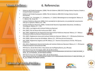 6. Referencias
• Gobierno del Estado Guanajuato. (2006). Plan de Gobierno 2006 2012 Contigo Vamos Empresa, Empleo y
Competitividad. Guanajuato.
• Gobierno del Estado Guanajuato. (2006). Plan de Gobierno 2006 2012 Contigo Vamos Escuela.
Guanajuato.
• Hernández, S. R., Fernández, C. C., & Baptista, L. P. (2010). Metodología de la Investigación. México, D.
F., México: Mc. Graw Hill.
• Instituto Politécnico Nacional. (2004). De la sociedad de la información a la sociedad del conocimiento:
más que un glosario. México, D.F.: IPN.
• Instituto Politécnico Nacional. (2009). Fortaleciendo Nuestras Capacidades Educativas, Científicas y
Tecnológicas. México, D. F.: IPN.
• IPN. (1981). Ley Orgánica del Instituto Politécnico Nacional.
• IPN. (2007). Plan de Desarrollo Institucional 2007 - 2012.
• IPN. (2007). Reglamento de Integración Social del Instituto Politécnico Nacional. México, D. F. México:
IPN Gaceta Politécnica Número Extaordinario 683.
• IPN. (2007). Reglamento Interno del Instituto Politécnico Nacional. México, D. F.: IPN Gaceta Politécnica.
• IPN. (2009). Informe Anual de Actividades. México, D.F.: IPN Dirección de Evaluación.
• IPN. (2009). Reglamento Orgánico del IPN. México, D. F. Número Extraordinario 747 Bis: IPN Gaceta
Politécnica.
• IPN. (2011). Reglamento General de Estudios del Instituto Politécnico Nacional. México, D. F.: IPN Gaceta
Politécnica Número Extraordinario 866.
• IPN Historia. (20 de 09 de 2012). http://www.ipn.mx/Paginas/Acerca_de_IPN.aspx.
• IPN Informe Anual de Actividades 2004. (05 de 09 de 2012).
http://www.direval.ipn.mx/WPS/WCM/CONNECT/315D5C8044A666A19CE6DC4D1CF18BF/INFORME_A
NUAL_DE_ACTIVIDADES_20.PDF?MOD=AJPERES.
• IPN Informe Anual de Actividades 2005. (05 de 09 de 2012).
http://www.direval.ipn.mx/WPS/WCM/CONNECT/0F7EF80044A668A29D02DD4D1CF18BF/INFORME_20
05_28_FEB3BCD.PDF?MOD=AJPERES.
 