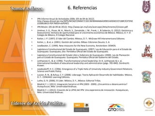 6. Referencias
• IPN Informe Anual de Actividades 2006. (05 de 09 de 2012).
http://www.direval.ipn.mx/WPS/WCM/CONNECT/3EC36F8044A66A309D1ADD4D1CF18BF/EXTENS
O20063BCD.PDF?MOD=AJPERES.
• IPN Misión. (05 de 09 de 2012). http://www.ipn.mx/Lists/acercaipn/Attachments/2/vision.pdf.
• Jiménez, S. G., Pozas, M. A., March, S., Zamalvide, J. M., Frenk, J., & Soberón, G. (2012). Genómica y
bioeconomía. Ventana de oportunidad para el crecimiento económico de México. México, D. F: El
Colegio de México, El Colegio Nacional.
• Kotter, J. P. (1997). El líder del Cambio. México, D. F.: McGraw-Hill Interamericana Editores.
• Kotter, J., & al, e. (2001). Gestión del cambio. Bilbao: Ediciones Deusto, S. A.
• Leadbeater, C. (1999). New measures for the New Economy. Amsterdam: DEMOS.
• Legislatura Constitucional del Estado de Guanajuato. (2007). Ley de Educación para el el Estado de
Guanajuato. Guanajuato, Gto: Periiódico Oficial del Estado de Guanajuato.
• Legislatura Constitucional del Estado Libre y Soberano de Guanajuato. (2000). Ley de Planeación
para el Estado de Guanajuato. Guanajuato: Periódico Oficial del Gobierno del Estado.
• Leithwood, K., & al. (1996). Transformational school leadership. En K. Leithwood, & e. al,
International Handbok of educational leadership and administration (págs. 785-840). Dordrecht:
Kluwer.
• Leydesdorff, H. E. (1996). Emergence of a Triple Helix of University-Industry-Government Relations.
Science and Public Policy.
• Lussier, R. N., & Achua, C. F. (2008). Liderazgo. Teoría Aplicación Desarrollo de habilidades. México,
D. F.: CENGAGE Learning Editores.
• Luthe, G. R. (2006). El Líder. México, D. F., México: Editorial Trillas.
• Madrid, F. J. (2011). Integración Social en el IPN (2003 - 2009): ¿Encuentros o desencuentros?
Huixquilucan, Méx: Universidad Anáhuac.
• Madrid, F. J. (2012). Creación de la UPIIG del IPN: Una experiencia de innovación. Huixquilucan,
Méx: Universidad Anáhuac.
 