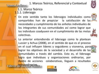 1. Marcos Teórico, Referencial y Contextual
1.1. Marco Teórico
1.1.1. Liderazgo
• En este sentido tanto los liderazgos individuales como
compartidos han de propiciar la satisfacción de las
necesidades y cumplimiento de los anhelos individuales de
los integrantes de sus comunidades así como lograr que
los individuos coadyuven en el cumplimiento de las metas
colectivas.
• Lo anterior entendiendo el liderazgo como lo plantean
Lussier y Achua (2008), en el sentido de que es el proceso
en el cual influyen líderes y seguidores y viceversa, para
lograr los objetivos de la sociedad y el desarrollo de las
comunidades a través del cambio. Esto es, el liderazgo
logra que individuos y organizaciones ordinarias, por
medio de acciones colaborativas, lleguen a resultados
extraordinarios.
 