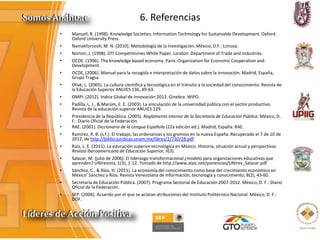 6. Referencias
• Mansell, R. (1998). Knowledge Societies. Information Technology for Sustainable Development. Oxford:
Oxford University Press.
• Namakforoosh, M. N. (2010). Metodología de la Investigación. México, D.F.: Limusa.
• Norton, J. (1998). DTI Competitivines White Paper. London: Department of Trade and Industries.
• OCDE. (1996). The knowledge based economy. Paris: Organization for Economic Cooperation and
Development.
• OCDE, (2006). Manual para la recogida e interpretación de datos sobre la innovación. Madrid, España,
Grupo Tragsa
• Olivé, L. (2005). La cultura científica y tecnológica en el tránsito a la sociedad del conocimiento. Revista de
la Educación Superior ANUIES 136, 49-63.
• OMPI. (2012). Indice Global de Innovación 2012. Ginebra: WIPO.
• Padilla, L. J., & Marúm, E. E. (2003). La vinculación de la universidad pública con el sector productivo.
Revista de la educación superior ANUIES 129.
• Presidencia de la República. (2005). Reglamento interior de la Secretaría de Educación Pública. México, D.
F.: Diario Oficial de la Federación.
• RAE. (2001). Diccionario de la Lengua Española (22a edición ed.). Madrid, España: RAE.
• Ramírez, R. B. (s.f.). El trabajo, las ordenanzas y los gremios en la nueva España. Recuperado el 7 de 10 de
2012, de http://biblio.juridicas.unam.mx/libros/2/730/28.pdf
• Ruiz, L. E. (2011). La educación superior tecnológica en México. Historia, situación actual y perspectivas.
Revista Iberoamericana de Educación Superior, II(3).
• Salazar, M. (julio de 2006). El liderazgo transformacional ¿modelo para organizaciones educativas que
aprenden? UNIrevista, 1(3), 1-12. Tomado de http://www.alaic.net/ponencias/UNIrev_Salazar.pdf
• Sánchez, C., & Ríos, H. (2011). La economía del conocimiento como base del crecimiento económico en
México’ Sánchez y Ríos. Revista Venezolana de Información, tecnología y conocimiento, 8(2), 43-60.
• Secretaría de Educación Pública. (2007). Programa Sectorial de Educación 2007-2012. México, D. F.: Diario
Oficial de la Federación.
• SEP. (2006). Acuerdo por el que se aclaran atribuciones del Instituto Politécnico Nacional. México, D. F.:
DOF.
 
