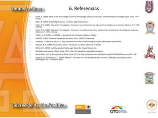 6. Referencias
• Smith, K. (2000). What is the ‘knowledge economy? Knowledge intensive industries and distributed knowledge bases. Oslo: STEP
Group.
• Stehr, N. (1994). Knowledge Societies. Londres: Sage Publications.
• Talán, R. R. (2005). Educación Tecnológica y Empresa I: Las instituciones de educación tecnológica y su entorno. México, D. F.: IPN -
LIMUSA.
• Talán, R. R. (2009). Educación Tecnológica y Empresa II: La colaboración entre instituciones de educación tecnológica y empresas.
México, D. F.: IPN – Limusa.
• Toffler, A., & Toffler, H. (2006). La Revolución de la Riqueza. México: Debate.
• UNESCO. (2005). Towards Knowledge Societies. Paris: UNESCO Publishing.
• Universia. (15 de junio de 2012). http://profesores.universia.es/investigacion/spin-off/modelo-triple-helix/.
• Vázquez, B. A. (1999). Desarrollo, redes e innovación. La Rioja: Ediciones Pirámide.
• White, B. J. (2010). La Naturaleza del Liderazgo. Nashville: Grupo Nelson, Inc.
• Wikipedia Guanajuato. (05 de 09 de 2012). http://es.wikipedia.org/wiki/Guanajuato.
• World Bank. (2012). Recuperado el 01 de 10 de 2012, de http://siteresources.worldbank.org/INTUNIKAM/Resources/2012.pdf
• Yevgeny, K., & Dahlman, C. J. (2008). Mexico’s Transition to a Knowledge-Based Economy. Challenges and Opportunities.
Washington D.C.: The World Bank.
 