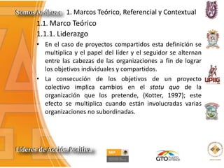 1. Marcos Teórico, Referencial y Contextual
1.1. Marco Teórico
1.1.1. Liderazgo
• En el caso de proyectos compartidos esta definición se
multiplica y el papel del líder y el seguidor se alternan
entre las cabezas de las organizaciones a fin de lograr
los objetivos individuales y compartidos.
• La consecución de los objetivos de un proyecto
colectivo implica cambios en el statu quo de la
organización que los pretende, (Kotter, 1997); este
efecto se multiplica cuando están involucradas varias
organizaciones no subordinadas.
 