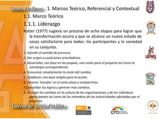 1. Marcos Teórico, Referencial y Contextual
1.1. Marco Teórico
1.1.1. Liderazgo
Kotter (1977) sugiere un proceso de ocho etapas para lograr que
la transformación ocurra y que se alcance un nuevo estado de
cosas satisfactorio para todos: los participantes y la sociedad
en su conjunto.
1. Infundir el sentido de premura.
2. Dar origen a coaliciones orientadoras.
3. Desarrollar, con base en las propias, una visión para el proyecto así como la
estrategia correspondiente.
4. Comunicar ampliamente la visión del cambio.
5. Establecer una base amplia para la acción.
6. Generar ‘triunfos’ en el corto plazo y compartirlos.
7.Consolidar los logros y generar más cambios.
8. Arraigar los cambios en la cultura de las organizaciones y de los individuos
participantes así como de los miembros de las colectividades afectadas por el
proyecto.
 