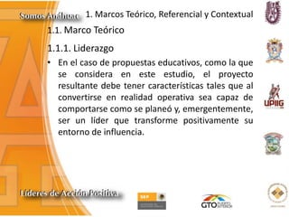 1. Marcos Teórico, Referencial y Contextual
1.1. Marco Teórico
1.1.1. Liderazgo
• En el caso de propuestas educativos, como la que
se considera en este estudio, el proyecto
resultante debe tener características tales que al
convertirse en realidad operativa sea capaz de
comportarse como se planeó y, emergentemente,
ser un líder que transforme positivamente su
entorno de influencia.
 