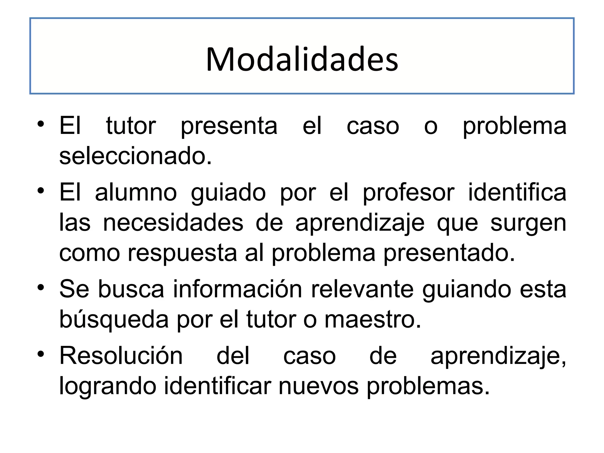 Modalidades
• El tutor presenta el caso o problema
seleccionado.
• El alumno guiado por el profesor identifica
las necesidades de aprendizaje que surgen
como respuesta al problema presentado.
• Se busca información relevante guiando esta
búsqueda por el tutor o maestro.
• Resolución del caso de aprendizaje,
logrando identificar nuevos problemas.

 