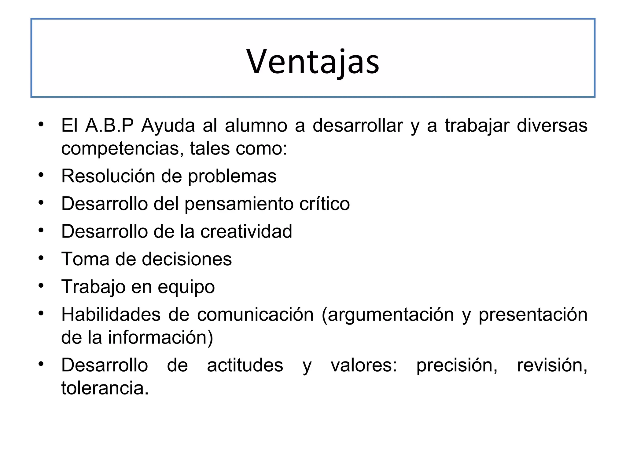 Ventajas
• El A.B.P Ayuda al alumno a desarrollar y a trabajar diversas
competencias, tales como:
• Resolución de problemas
• Desarrollo del pensamiento crítico
• Desarrollo de la creatividad
• Toma de decisiones
• Trabajo en equipo
• Habilidades de comunicación (argumentación y presentación
de la información)
• Desarrollo de actitudes y valores: precisión, revisión,
tolerancia.

 