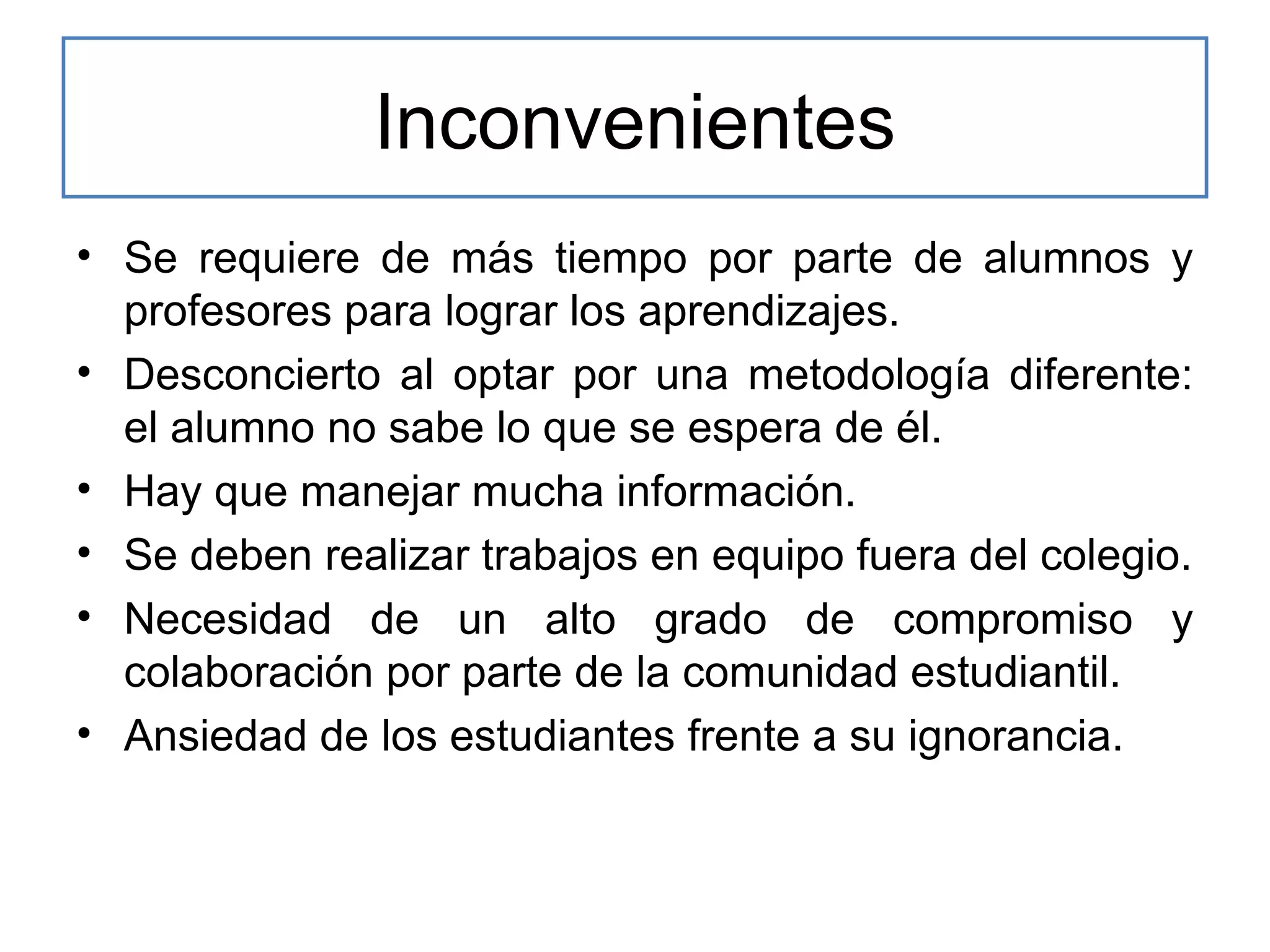 Inconvenientes
• Se requiere de más tiempo por parte de alumnos y
profesores para lograr los aprendizajes.
• Desconcierto al optar por una metodología diferente:
el alumno no sabe lo que se espera de él.
• Hay que manejar mucha información.
• Se deben realizar trabajos en equipo fuera del colegio.
• Necesidad de un alto grado de compromiso y
colaboración por parte de la comunidad estudiantil.
• Ansiedad de los estudiantes frente a su ignorancia.

 