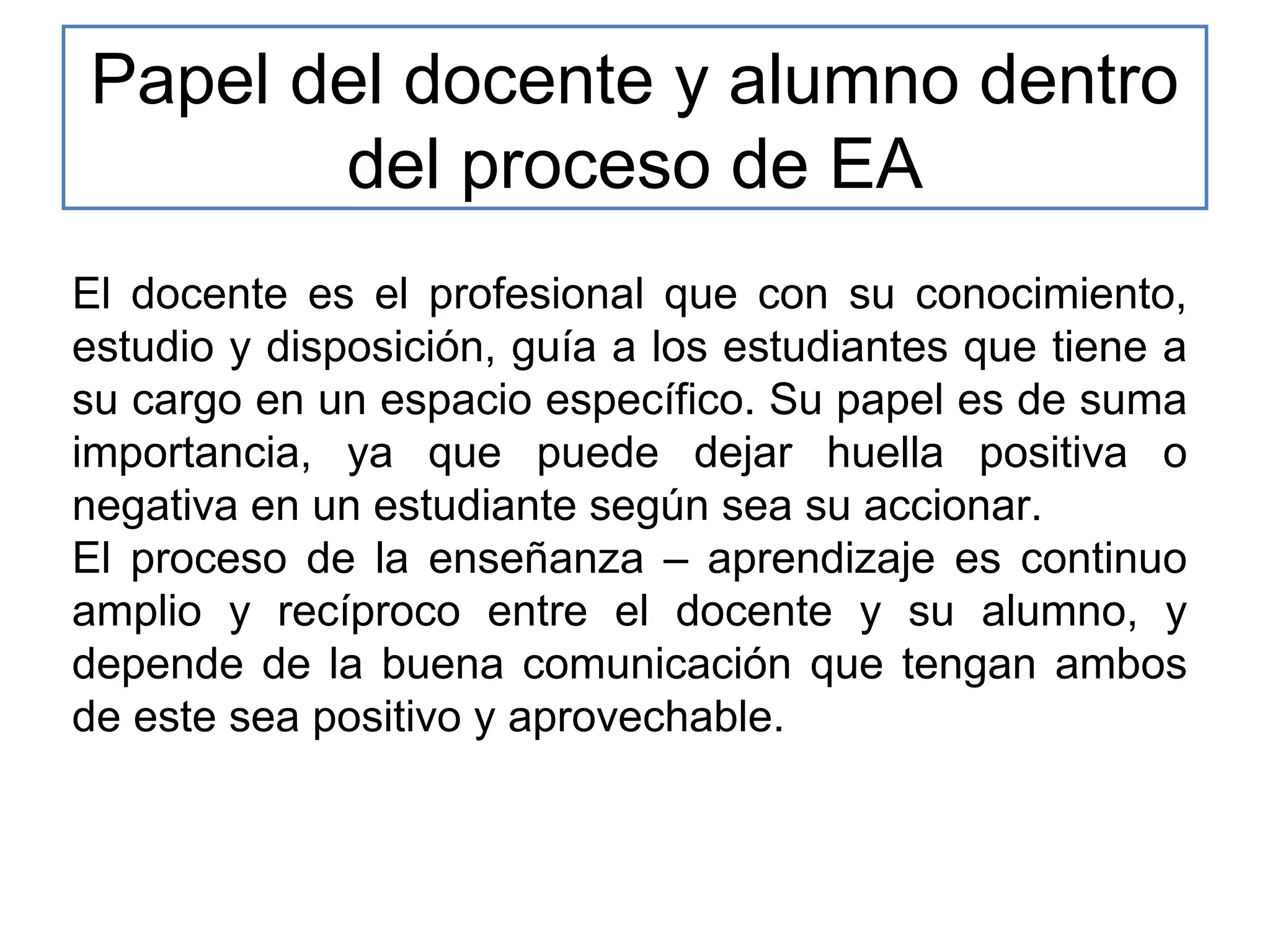 Papel del docente y alumno dentro
del proceso de EA
El docente es el profesional que con su conocimiento,
estudio y disposición, guía a los estudiantes que tiene a
su cargo en un espacio específico. Su papel es de suma
importancia, ya que puede dejar huella positiva o
negativa en un estudiante según sea su accionar.
El proceso de la enseñanza – aprendizaje es continuo
amplio y recíproco entre el docente y su alumno, y
depende de la buena comunicación que tengan ambos
de este sea positivo y aprovechable.

 