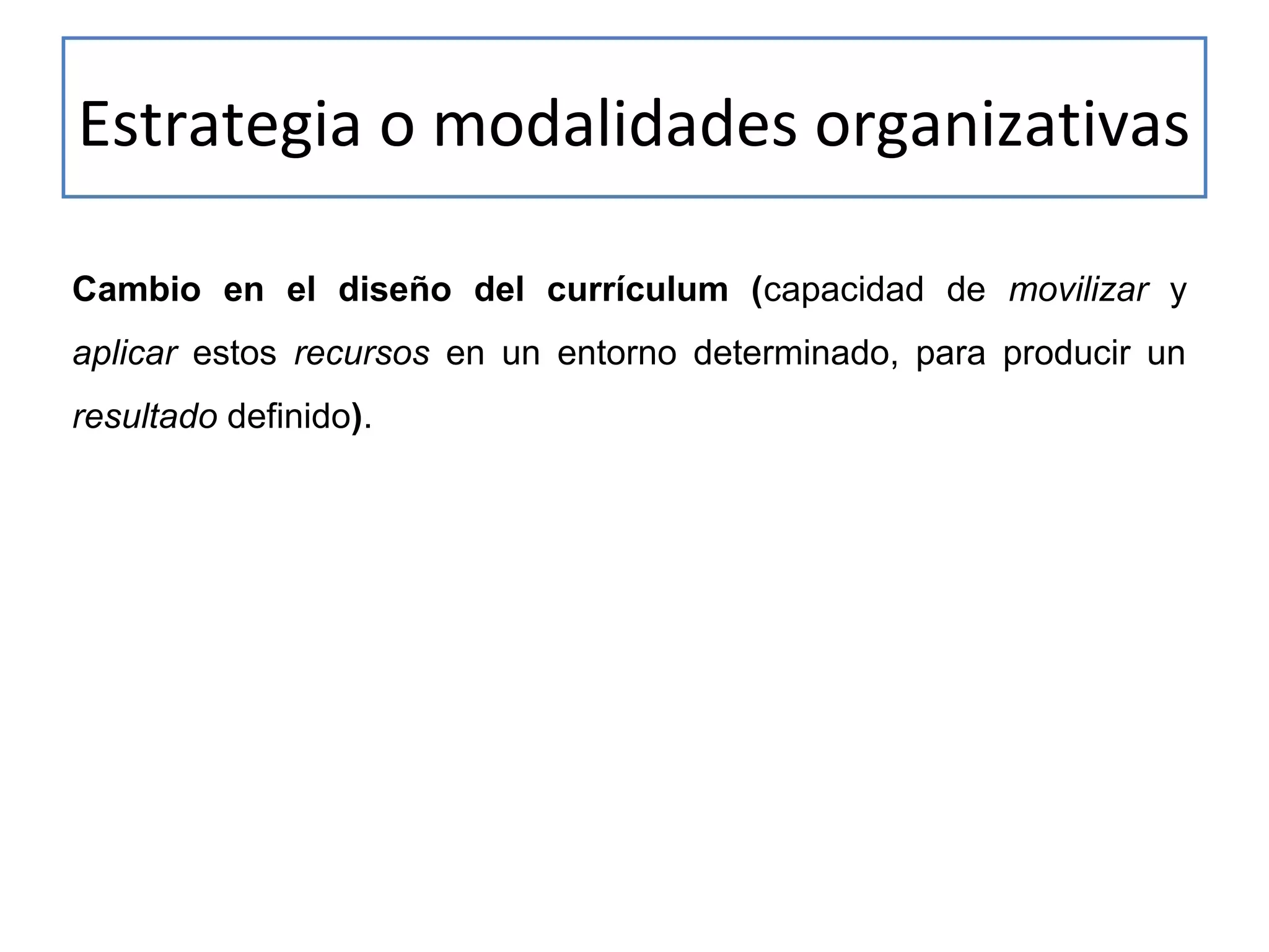 Estrategia o modalidades organizativas
Cambio en el diseño del currículum (capacidad de movilizar y
aplicar estos recursos en un entorno determinado, para producir un
resultado definido).

 