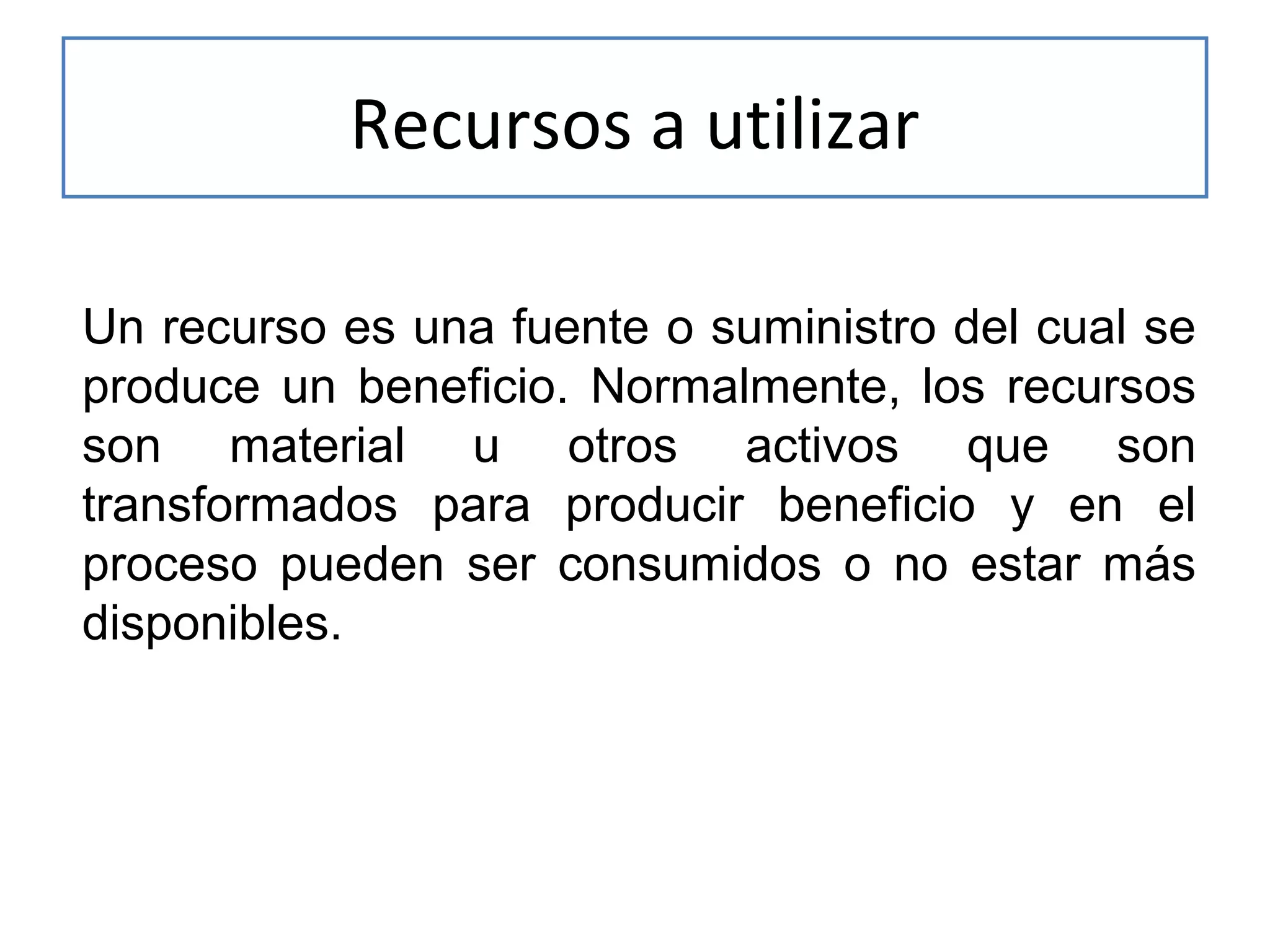Recursos a utilizar
Un recurso es una fuente o suministro del cual se
produce un beneficio. Normalmente, los recursos
son material u otros activos que son
transformados para producir beneficio y en el
proceso pueden ser consumidos o no estar más
disponibles.

 