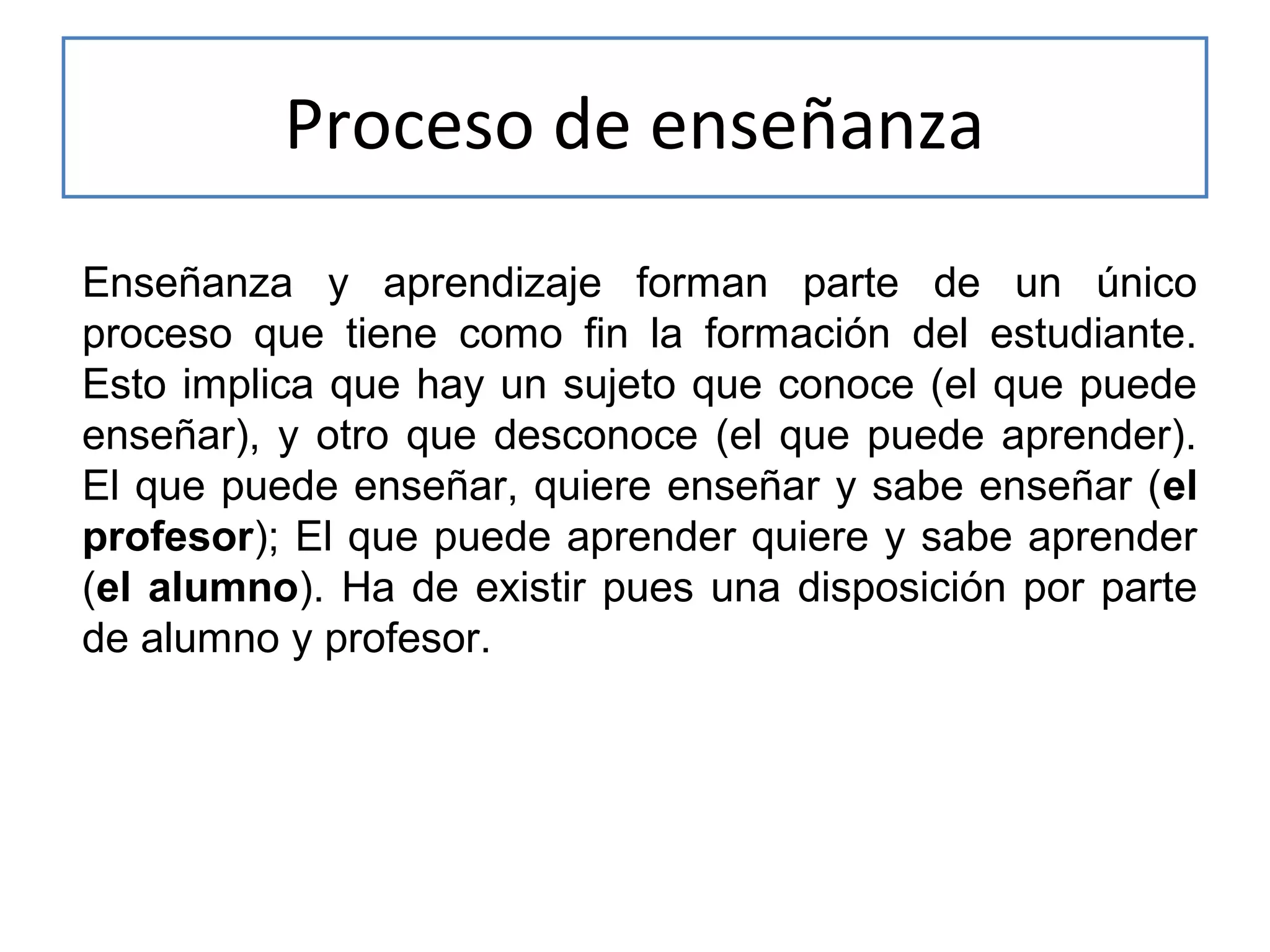 Proceso de enseñanza
Enseñanza y aprendizaje forman parte de un único
proceso que tiene como fin la formación del estudiante.
Esto implica que hay un sujeto que conoce (el que puede
enseñar), y otro que desconoce (el que puede aprender).
El que puede enseñar, quiere enseñar y sabe enseñar (el
profesor); El que puede aprender quiere y sabe aprender
(el alumno). Ha de existir pues una disposición por parte
de alumno y profesor.

 