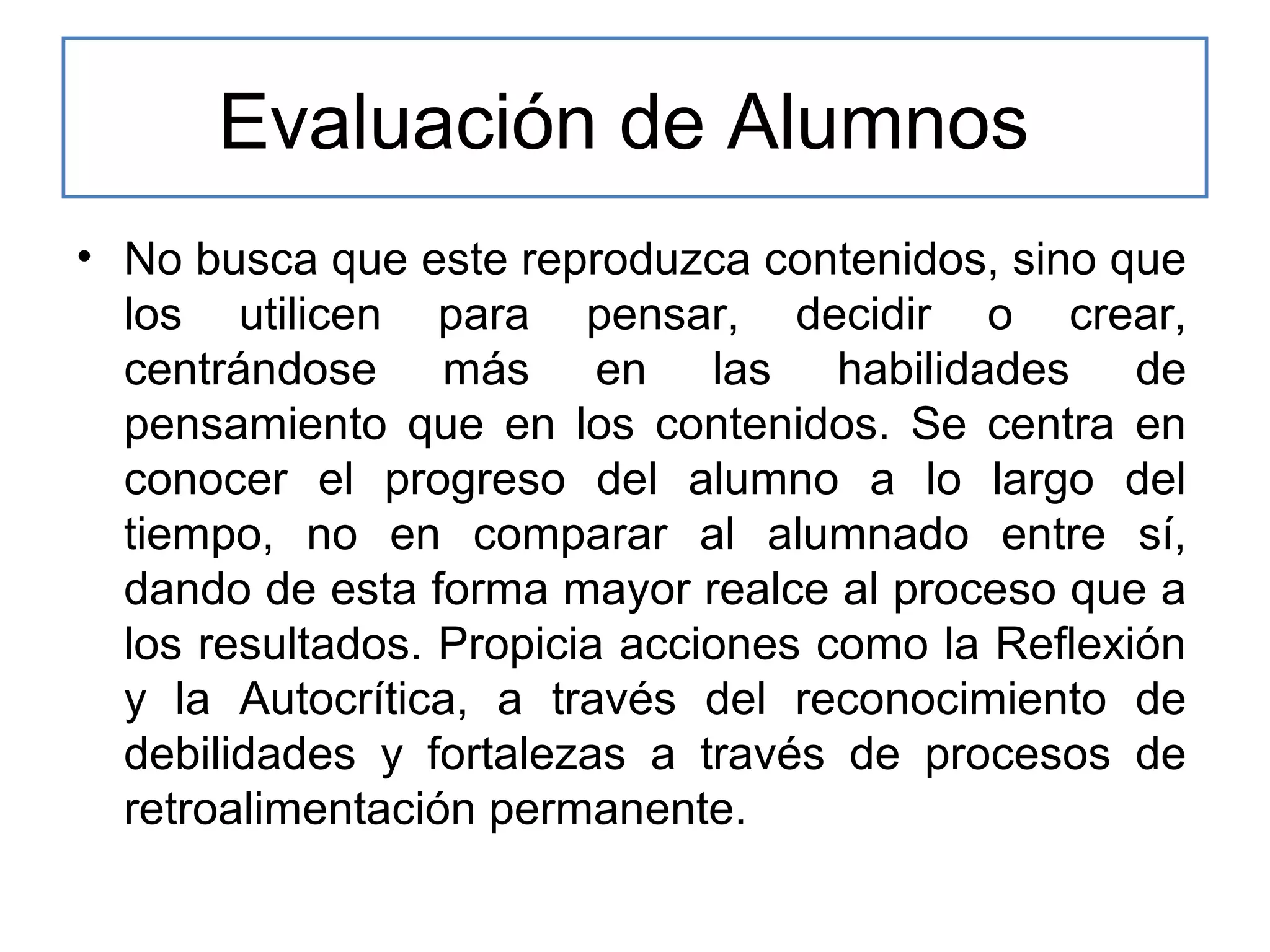 Evaluación de Alumnos
• No busca que este reproduzca contenidos, sino que
los utilicen para pensar, decidir o crear,
centrándose más en las habilidades de
pensamiento que en los contenidos. Se centra en
conocer el progreso del alumno a lo largo del
tiempo, no en comparar al alumnado entre sí,
dando de esta forma mayor realce al proceso que a
los resultados. Propicia acciones como la Reflexión
y la Autocrítica, a través del reconocimiento de
debilidades y fortalezas a través de procesos de
retroalimentación permanente.

 