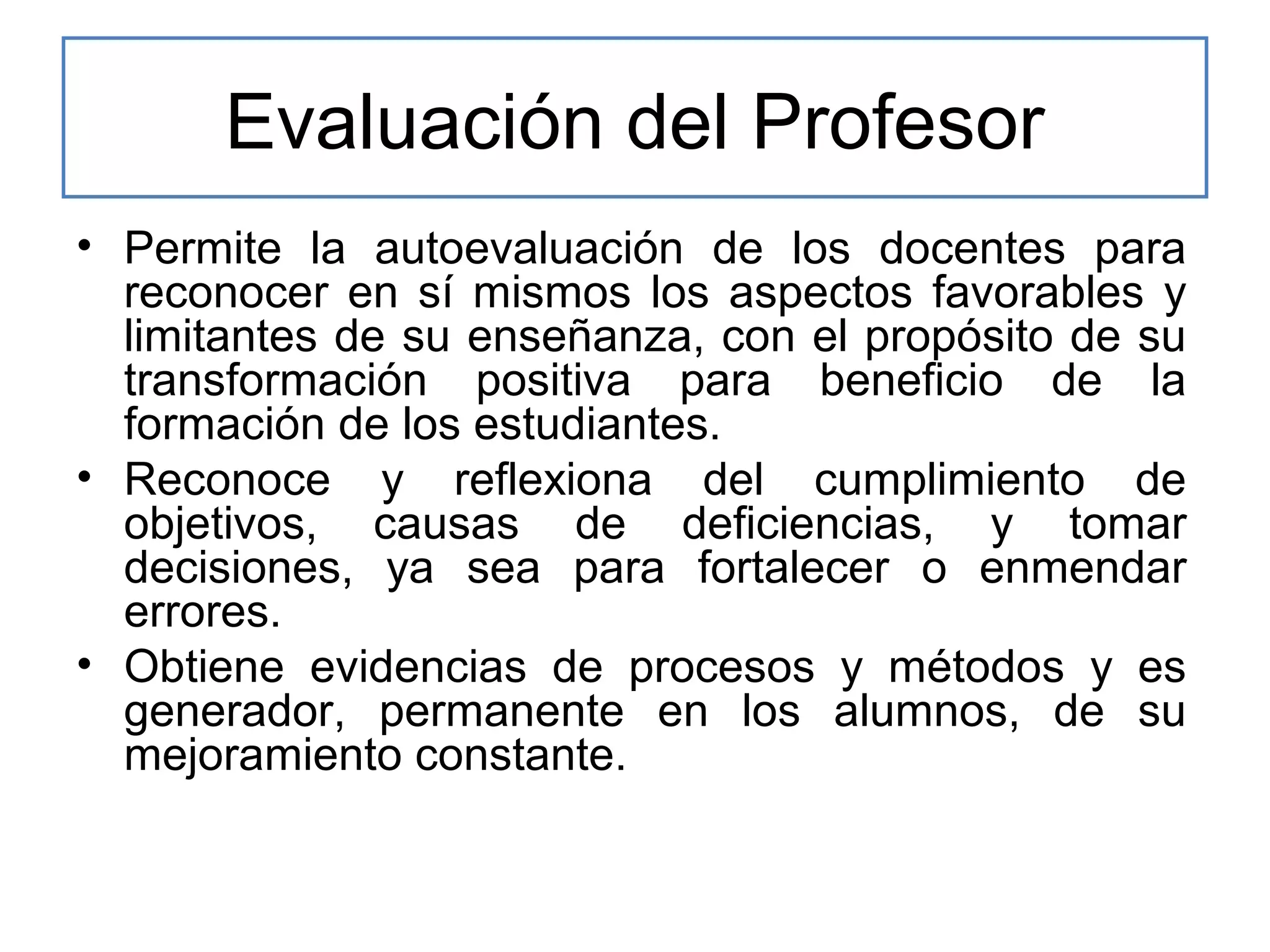 Evaluación del Profesor
• Permite la autoevaluación de los docentes para
reconocer en sí mismos los aspectos favorables y
limitantes de su enseñanza, con el propósito de su
transformación positiva para beneficio de la
formación de los estudiantes.
• Reconoce y reflexiona del cumplimiento de
objetivos, causas de deficiencias, y tomar
decisiones, ya sea para fortalecer o enmendar
errores.
• Obtiene evidencias de procesos y métodos y es
generador, permanente en los alumnos, de su
mejoramiento constante.

 