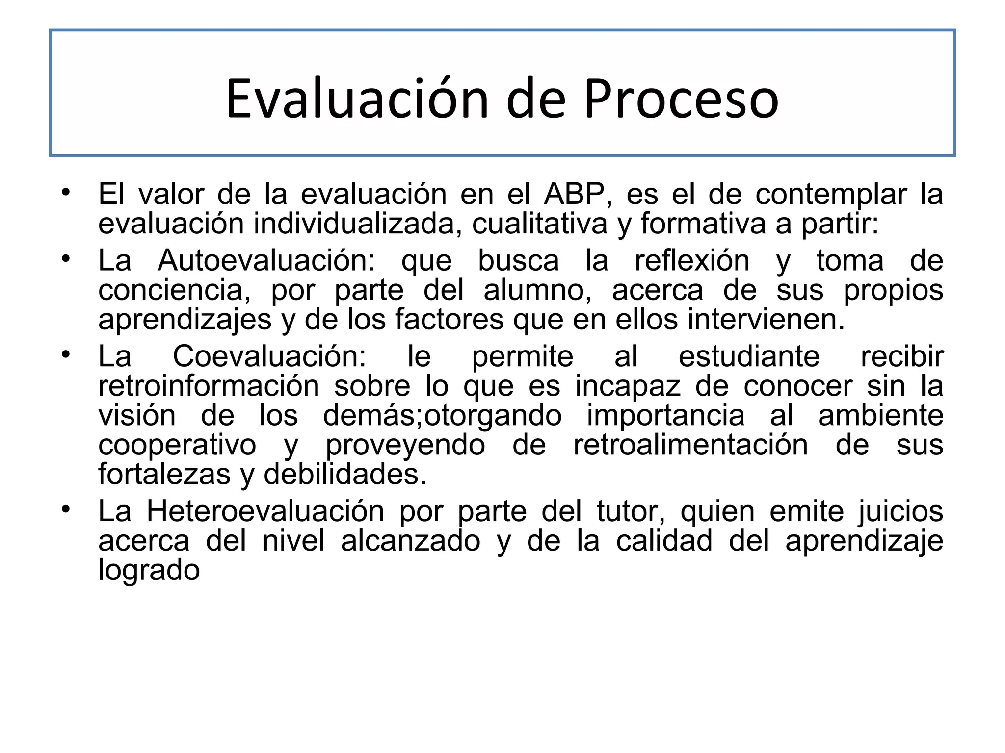Evaluación de Proceso
• El valor de la evaluación en el ABP, es el de contemplar la
evaluación individualizada, cualitativa y formativa a partir:
• La Autoevaluación: que busca la reflexión y toma de
conciencia, por parte del alumno, acerca de sus propios
aprendizajes y de los factores que en ellos intervienen.
• La Coevaluación: le permite al estudiante recibir
retroinformación sobre lo que es incapaz de conocer sin la
visión de los demás;otorgando importancia al ambiente
cooperativo y proveyendo de retroalimentación de sus
fortalezas y debilidades.
• La Heteroevaluación por parte del tutor, quien emite juicios
acerca del nivel alcanzado y de la calidad del aprendizaje
logrado

 