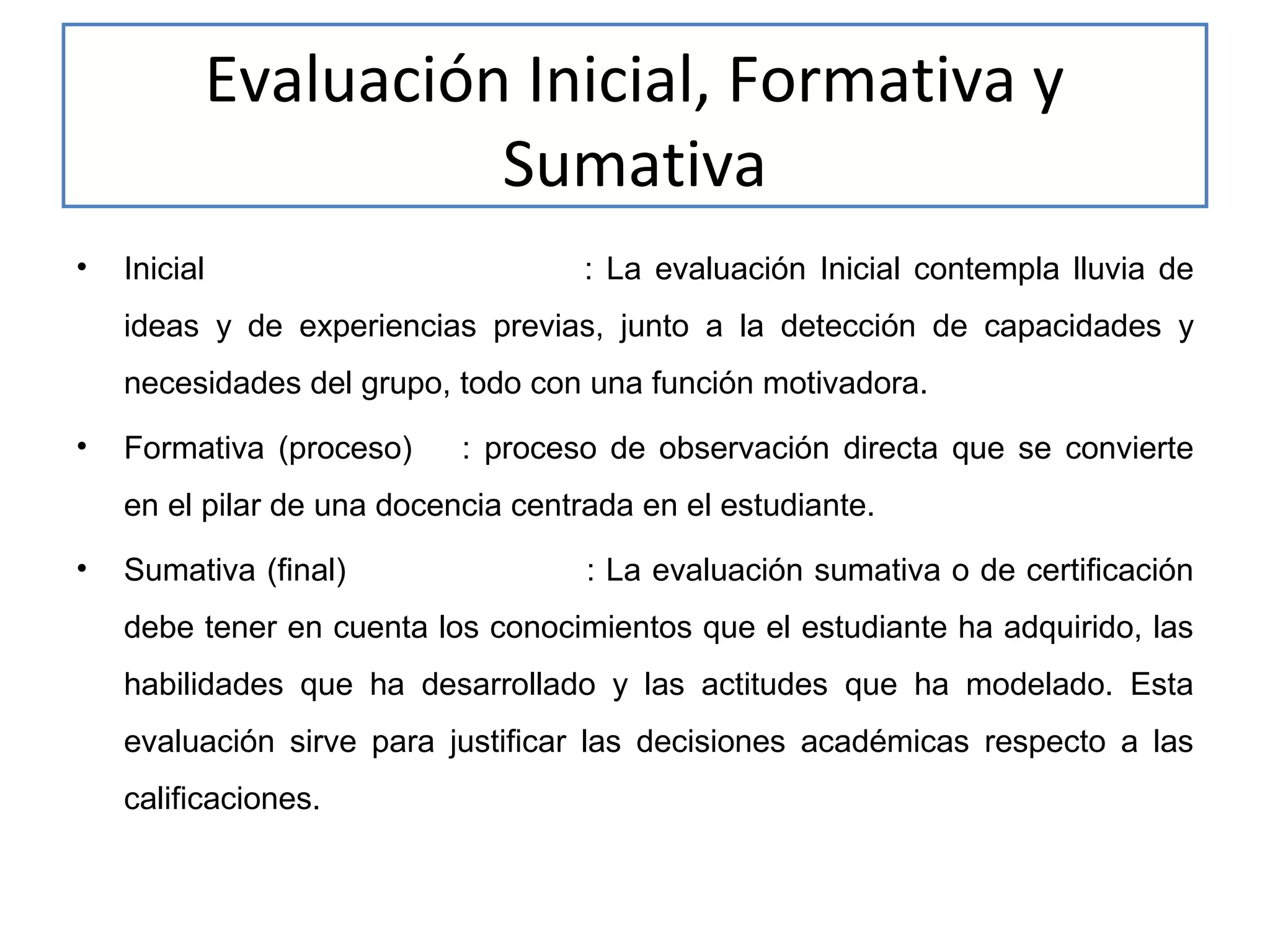 Evaluación Inicial, Formativa y
Sumativa
•

Inicial

: La evaluación Inicial contempla lluvia de

ideas y de experiencias previas, junto a la detección de capacidades y
necesidades del grupo, todo con una función motivadora.
•

Formativa (proceso)

: proceso de observación directa que se convierte

en el pilar de una docencia centrada en el estudiante.
•

Sumativa (final)

: La evaluación sumativa o de certificación

debe tener en cuenta los conocimientos que el estudiante ha adquirido, las
habilidades que ha desarrollado y las actitudes que ha modelado. Esta
evaluación sirve para justificar las decisiones académicas respecto a las
calificaciones.

 