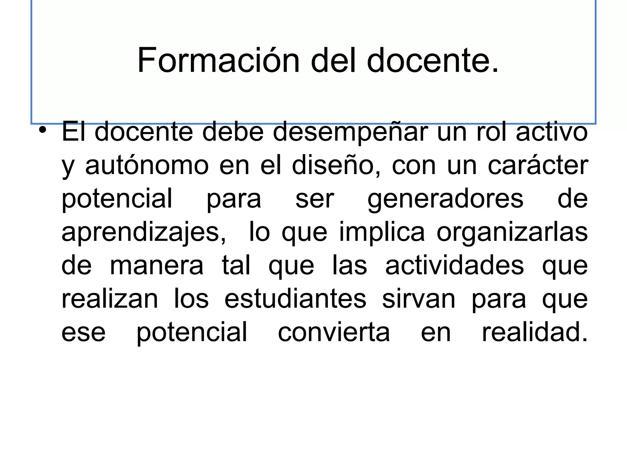 Formación del docente.
• El docente debe desempeñar un rol activo
y autónomo en el diseño, con un carácter
potencial para ser generadores de
aprendizajes, lo que implica organizarlas
de manera tal que las actividades que
realizan los estudiantes sirvan para que
ese potencial convierta en realidad.

 