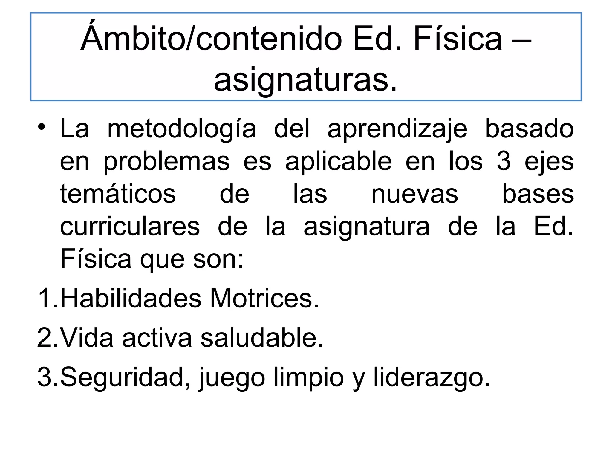 Ámbito/contenido Ed. Física –
asignaturas.
• La metodología del aprendizaje basado
en problemas es aplicable en los 3 ejes
temáticos
de
las
nuevas
bases
curriculares de la asignatura de la Ed.
Física que son:
1.Habilidades Motrices.
2.Vida activa saludable.
3.Seguridad, juego limpio y liderazgo.

 