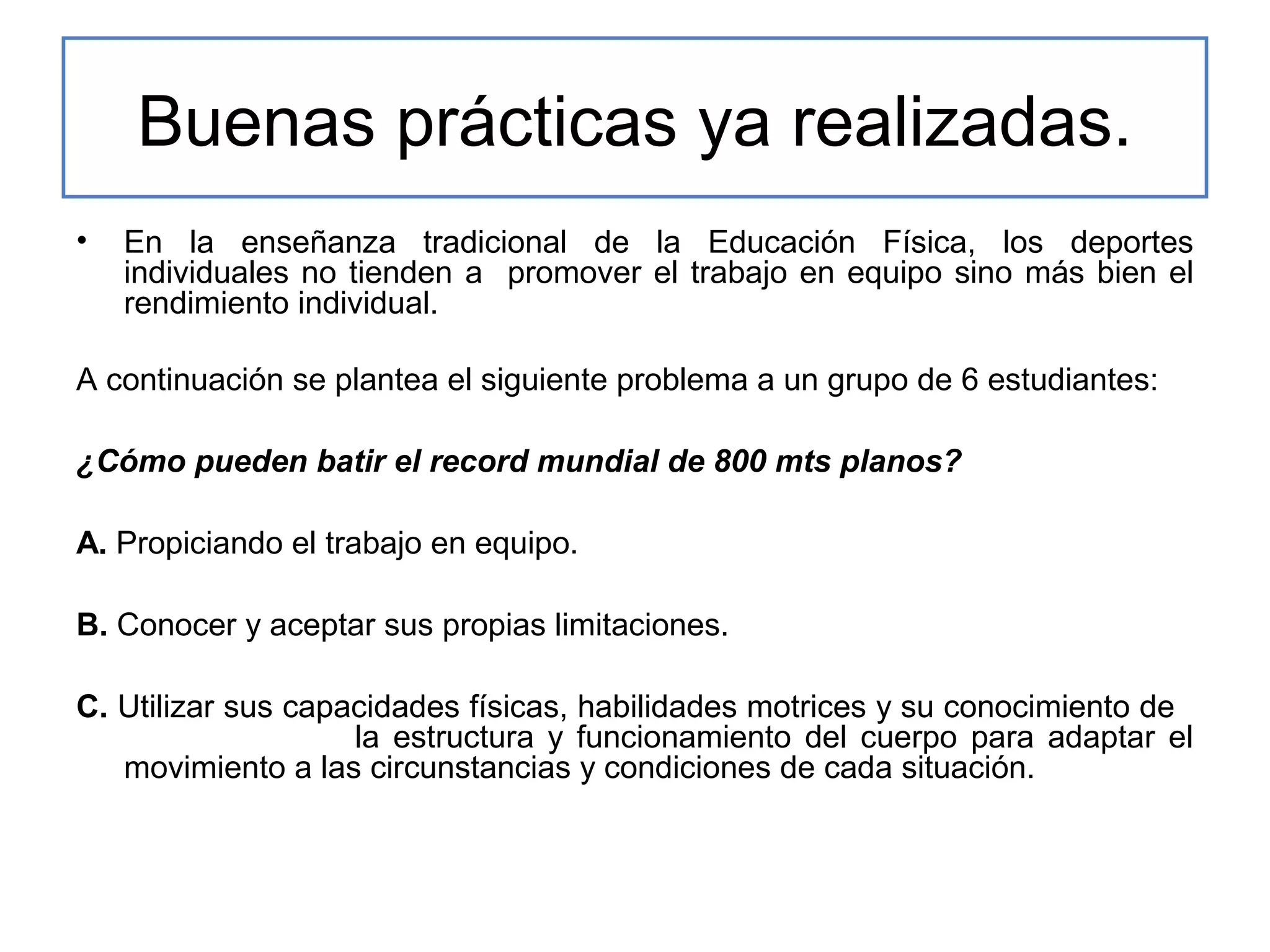 Buenas prácticas ya realizadas.
•

En la enseñanza tradicional de la Educación Física, los deportes
individuales no tienden a promover el trabajo en equipo sino más bien el
rendimiento individual.

A continuación se plantea el siguiente problema a un grupo de 6 estudiantes:
¿Cómo pueden batir el record mundial de 800 mts planos?
A. Propiciando el trabajo en equipo.
B. Conocer y aceptar sus propias limitaciones.
C. Utilizar sus capacidades físicas, habilidades motrices y su conocimiento de
la estructura y funcionamiento del cuerpo para adaptar el
movimiento a las circunstancias y condiciones de cada situación.

 
