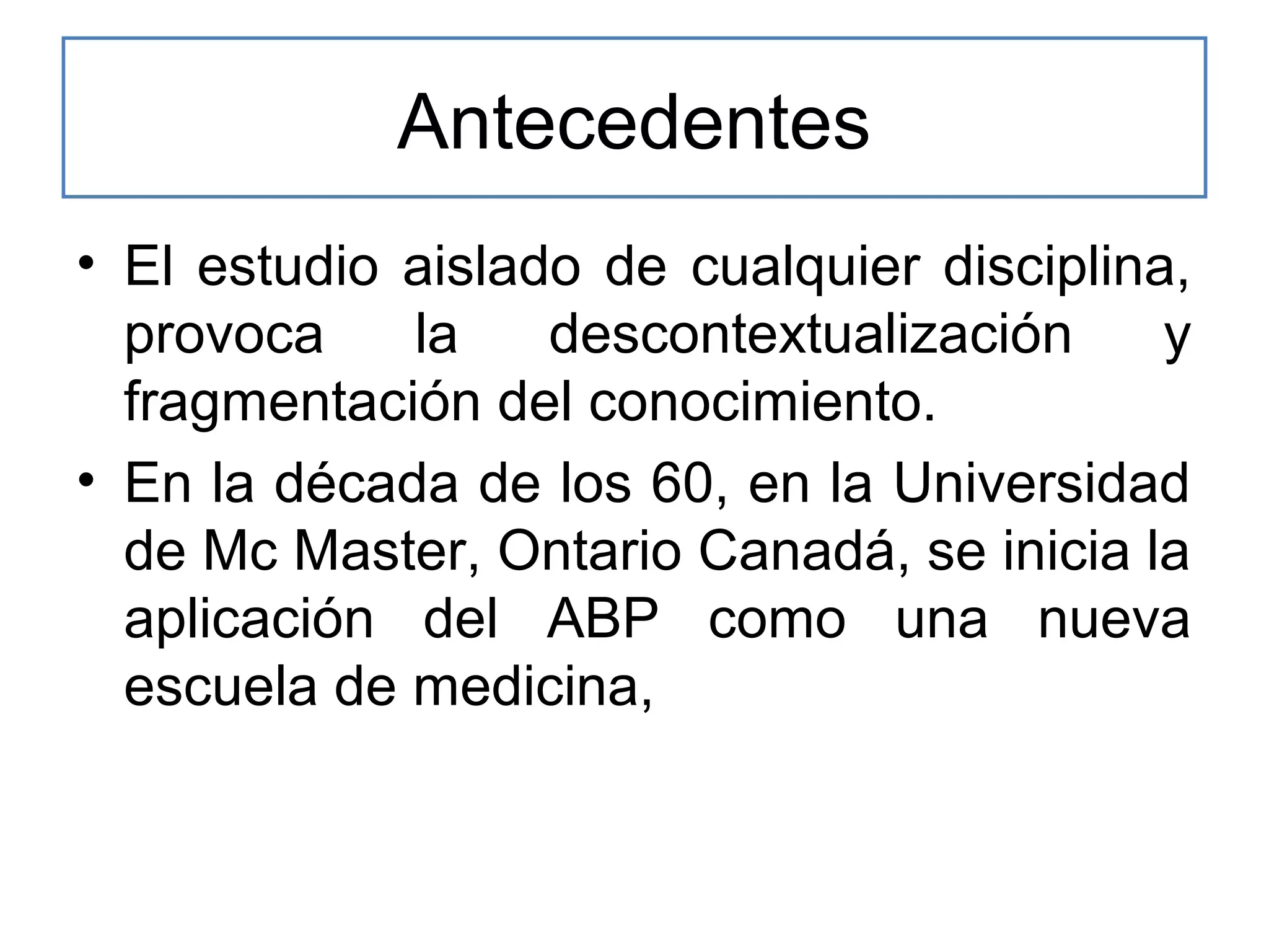 Antecedentes
• El estudio aislado de cualquier disciplina,
provoca
la
descontextualización
y
fragmentación del conocimiento.
• En la década de los 60, en la Universidad
de Mc Master, Ontario Canadá, se inicia la
aplicación del ABP como una nueva
escuela de medicina,

 