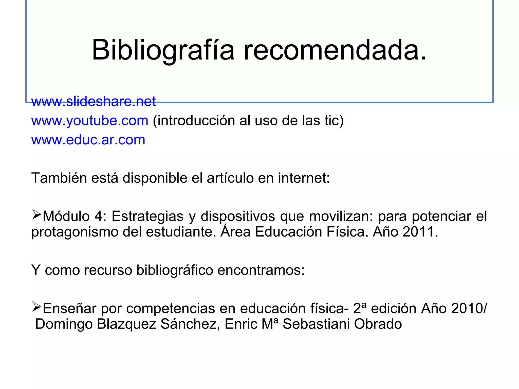 Bibliografía recomendada.
www.slideshare.net
www.youtube.com (introducción al uso de las tic)
www.educ.ar.com
También está disponible el artículo en internet:
Módulo 4: Estrategias y dispositivos que movilizan: para potenciar el
protagonismo del estudiante. Área Educación Física. Año 2011.
Y como recurso bibliográfico encontramos:
Enseñar por competencias en educación física- 2ª edición Año 2010/
Domingo Blazquez Sánchez, Enric Mª Sebastiani Obrado

 