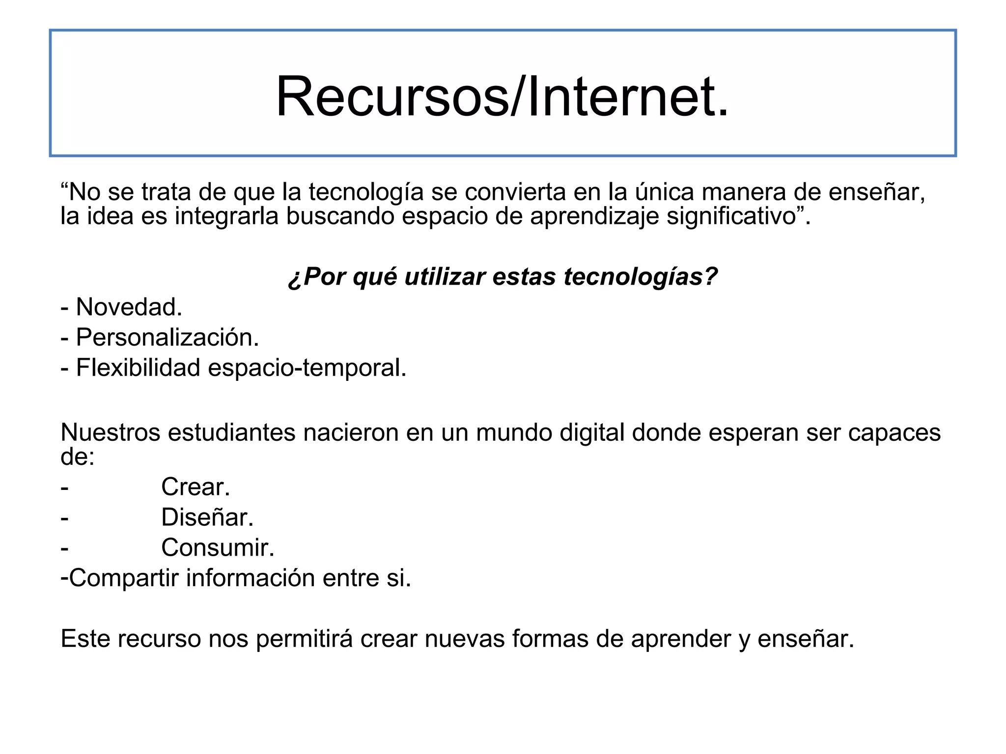 Recursos/Internet.
“No se trata de que la tecnología se convierta en la única manera de enseñar,
la idea es integrarla buscando espacio de aprendizaje significativo”.
¿Por qué utilizar estas tecnologías?
- Novedad.
- Personalización.
- Flexibilidad espacio-temporal.
Nuestros estudiantes nacieron en un mundo digital donde esperan ser capaces
de:
Crear.
Diseñar.
Consumir.
-Compartir información entre si.
Este recurso nos permitirá crear nuevas formas de aprender y enseñar.

 