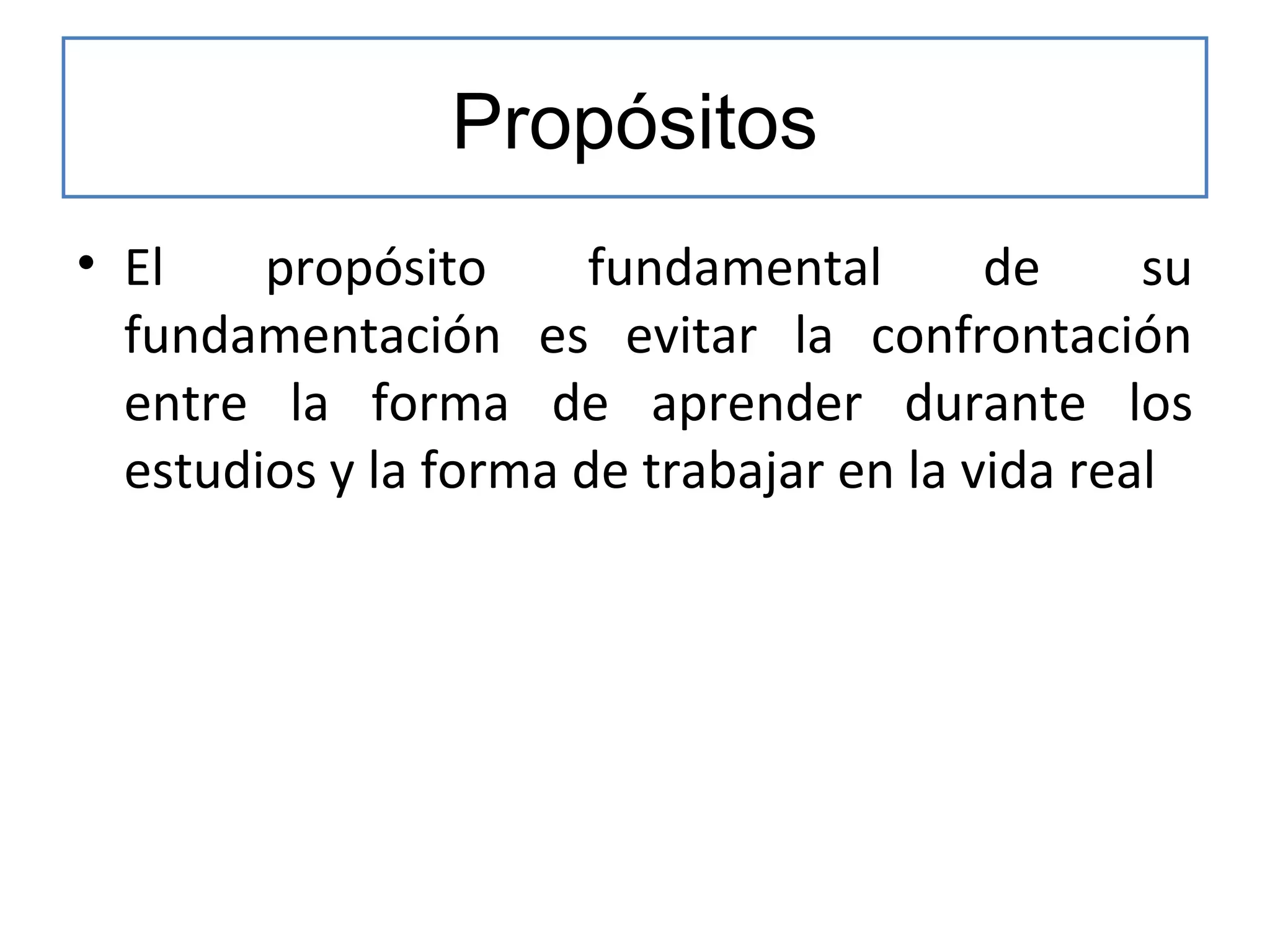 Propósitos
• El
propósito
fundamental
de
su
fundamentación es evitar la confrontación
entre la forma de aprender durante los
estudios y la forma de trabajar en la vida real

 