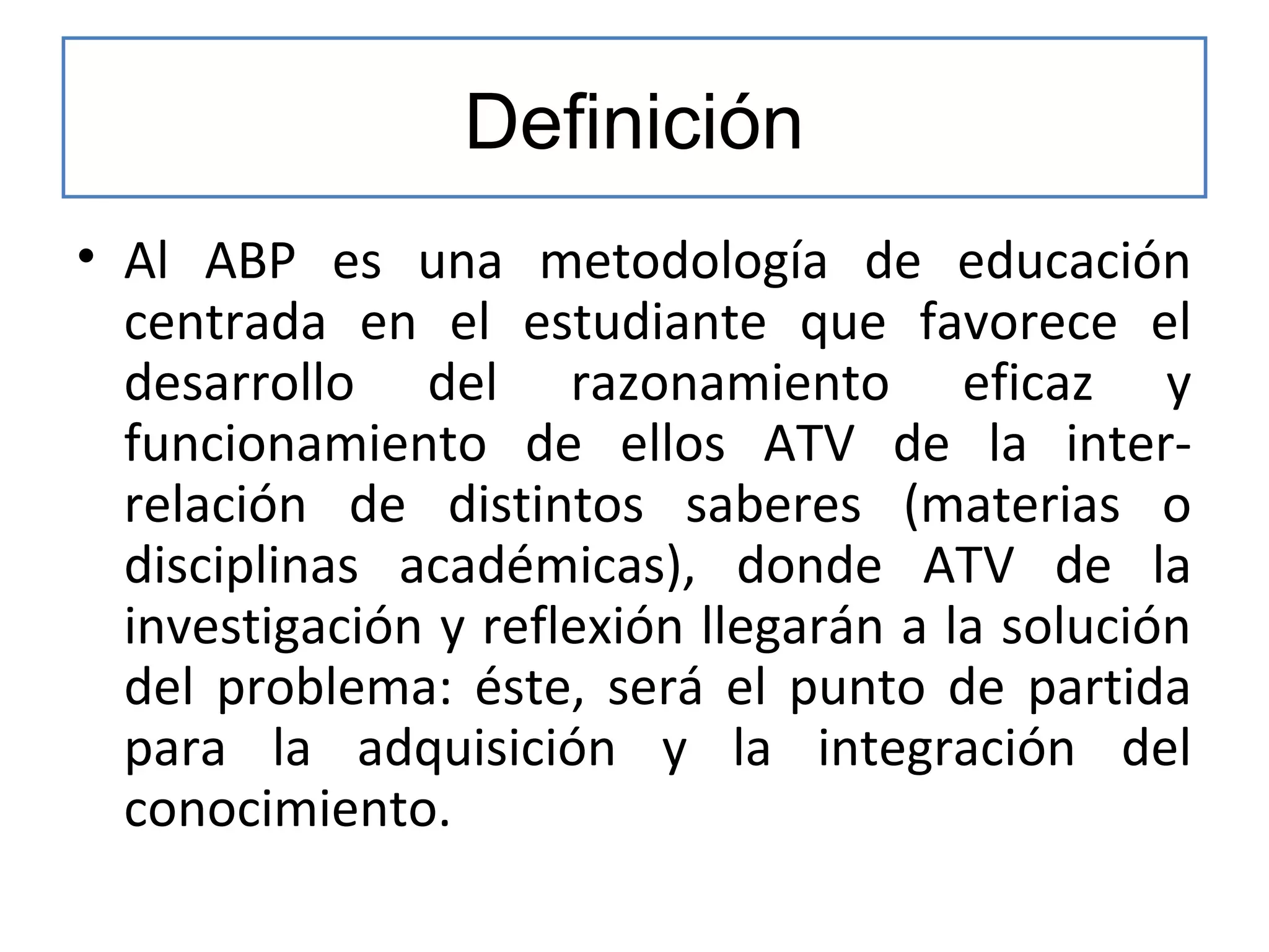 Definición
• Al ABP es una metodología de educación
centrada en el estudiante que favorece el
desarrollo del razonamiento eficaz y
funcionamiento de ellos ATV de la interrelación de distintos saberes (materias o
disciplinas académicas), donde ATV de la
investigación y reflexión llegarán a la solución
del problema: éste, será el punto de partida
para la adquisición y la integración del
conocimiento.

 