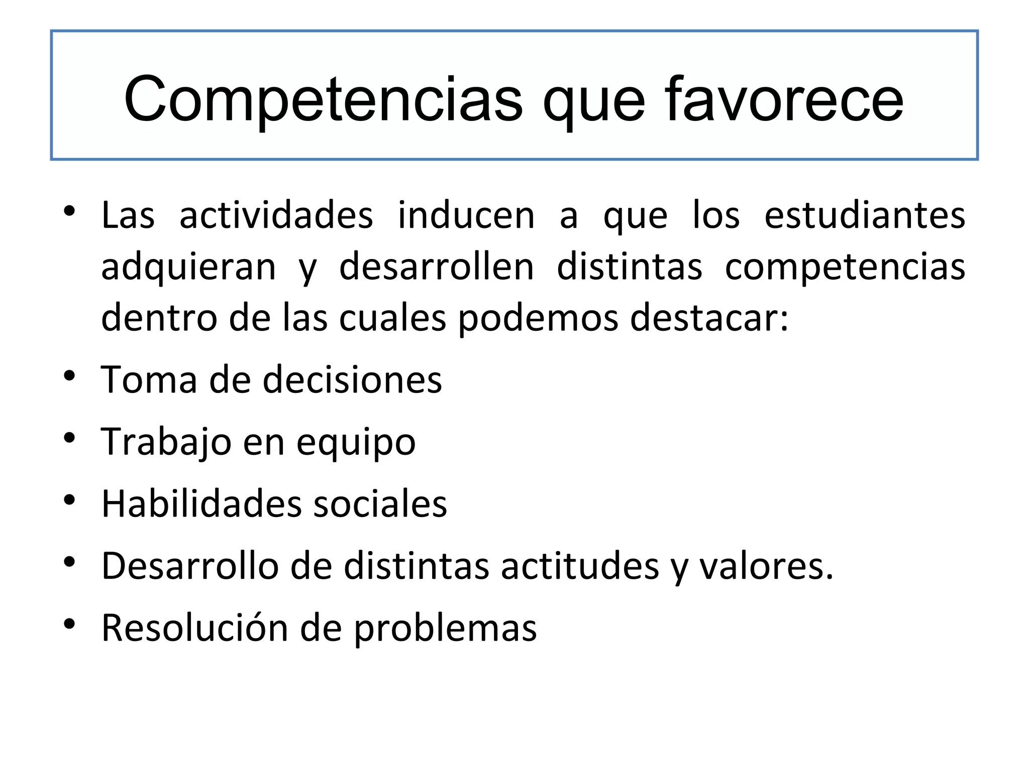 Competencias que favorece
• Las actividades inducen a que los estudiantes
adquieran y desarrollen distintas competencias
dentro de las cuales podemos destacar:
• Toma de decisiones
• Trabajo en equipo
• Habilidades sociales
• Desarrollo de distintas actitudes y valores.
• Resolución de problemas

 