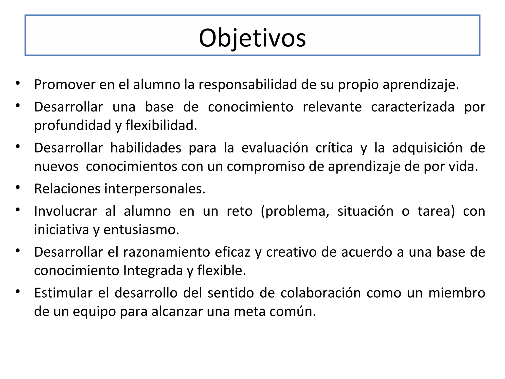 Objetivos
• Promover en el alumno la responsabilidad de su propio aprendizaje.
• Desarrollar una base de conocimiento relevante caracterizada por
profundidad y flexibilidad.
• Desarrollar habilidades para la evaluación crítica y la adquisición de
nuevos conocimientos con un compromiso de aprendizaje de por vida.
• Relaciones interpersonales.
• Involucrar al alumno en un reto (problema, situación o tarea) con
iniciativa y entusiasmo.
• Desarrollar el razonamiento eficaz y creativo de acuerdo a una base de
conocimiento Integrada y flexible.
• Estimular el desarrollo del sentido de colaboración como un miembro
de un equipo para alcanzar una meta común.

 