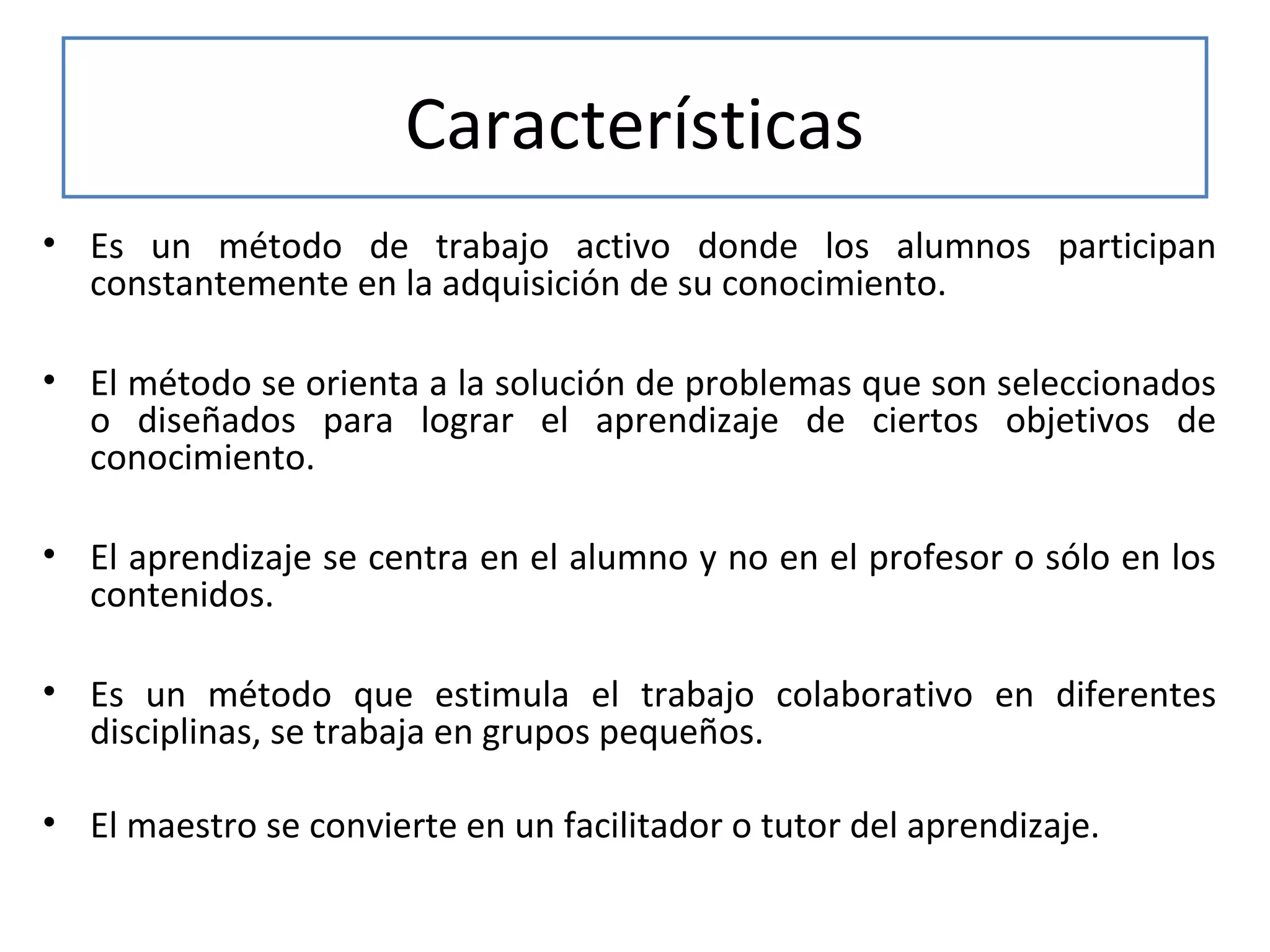 Características
• Es un método de trabajo activo donde los alumnos participan
constantemente en la adquisición de su conocimiento.
• El método se orienta a la solución de problemas que son seleccionados
o diseñados para lograr el aprendizaje de ciertos objetivos de
conocimiento.
• El aprendizaje se centra en el alumno y no en el profesor o sólo en los
contenidos.
• Es un método que estimula el trabajo colaborativo en diferentes
disciplinas, se trabaja en grupos pequeños.
• El maestro se convierte en un facilitador o tutor del aprendizaje.

 