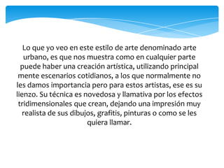 Lo que yo veo en este estilo de arte denominado arte
urbano, es que nos muestra como en cualquier parte
puede haber una creación artística, utilizando principal
mente escenarios cotidianos, a los que normalmente no
les damos importancia pero para estos artistas, ese es su
lienzo. Su técnica es novedosa y llamativa por los efectos
tridimensionales que crean, dejando una impresión muy
realista de sus dibujos, grafitis, pinturas o como se les
quiera llamar.
 
