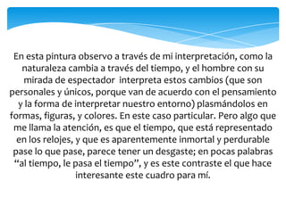 En esta pintura observo a través de mi interpretación, como la
naturaleza cambia a través del tiempo, y el hombre con su
mirada de espectador interpreta estos cambios (que son
personales y únicos, porque van de acuerdo con el pensamiento
y la forma de interpretar nuestro entorno) plasmándolos en
formas, figuras, y colores. En este caso particular. Pero algo que
me llama la atención, es que el tiempo, que está representado
en los relojes, y que es aparentemente inmortal y perdurable
pase lo que pase, parece tener un desgaste; en pocas palabras
“al tiempo, le pasa el tiempo”, y es este contraste el que hace
interesante este cuadro para mí.
 