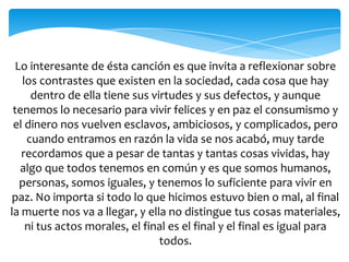 Lo interesante de ésta canción es que invita a reflexionar sobre
los contrastes que existen en la sociedad, cada cosa que hay
dentro de ella tiene sus virtudes y sus defectos, y aunque
tenemos lo necesario para vivir felices y en paz el consumismo y
el dinero nos vuelven esclavos, ambiciosos, y complicados, pero
cuando entramos en razón la vida se nos acabó, muy tarde
recordamos que a pesar de tantas y tantas cosas vividas, hay
algo que todos tenemos en común y es que somos humanos,
personas, somos iguales, y tenemos lo suficiente para vivir en
paz. No importa si todo lo que hicimos estuvo bien o mal, al final
la muerte nos va a llegar, y ella no distingue tus cosas materiales,
ni tus actos morales, el final es el final y el final es igual para
todos.
 
