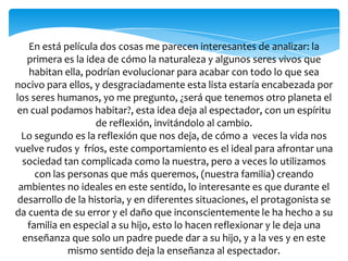 En está película dos cosas me parecen interesantes de analizar: la
primera es la idea de cómo la naturaleza y algunos seres vivos que
habitan ella, podrían evolucionar para acabar con todo lo que sea
nocivo para ellos, y desgraciadamente esta lista estaría encabezada por
los seres humanos, yo me pregunto, ¿será que tenemos otro planeta el
en cual podamos habitar?, esta idea deja al espectador, con un espíritu
de reflexión, invitándolo al cambio.
Lo segundo es la reflexión que nos deja, de cómo a veces la vida nos
vuelve rudos y fríos, este comportamiento es el ideal para afrontar una
sociedad tan complicada como la nuestra, pero a veces lo utilizamos
con las personas que más queremos, (nuestra familia) creando
ambientes no ideales en este sentido, lo interesante es que durante el
desarrollo de la historia, y en diferentes situaciones, el protagonista se
da cuenta de su error y el daño que inconscientemente le ha hecho a su
familia en especial a su hijo, esto lo hacen reflexionar y le deja una
enseñanza que solo un padre puede dar a su hijo, y a la ves y en este
mismo sentido deja la enseñanza al espectador.
 