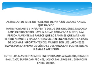 AL HABLAR DE ARTE NO PODEMOS DEJAR A UN LADO EL ANIME,
QUE HA SIDO
TAN IMPORTANTE E INFLUYENTE DESDE SUS ORIGENES, DADO SU
AMPLIO DIRECTORIO HAY UN ANIME PARA CADA GUSTO, A MI
PERSONALMENTE ME PARECE QUE LOS ANIMES QUE MAS HAN
TENIDO NOMBRE Y HASTA AHORA SIGUEN ENCABEZANDO LA LISTA
DE LOS MAS IMPORTANTES DEL MUNDO SON LOS JAPONESES
TALVES POR LA FPRMA DE CÓMO SE DESARROLLAN SUS HISTORIAS
LLAMA LA ATENCION.
ENTRE LOS MAS DESTACADOS ENCONTRAMOS A: NARUTO, DRAGON
BALL Z, GT, SUPER CAMPEONES, LOS CABALLEROS DEL ZODIACON
ENTRE OTROS.
 