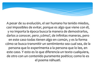 A pesar de su evolución, el ser humano ha tenido miedos,
casi imposibles de evitar, porque es algo que viene con él,
y no importa la época busca la manera de demostrarlos,
darlos a conocer, pero ¿cómo?, de infinitas maneras, pero
en este caso todas tienen algo en común, y es la forma
cómo se busca transmitir un sentimiento sea cual sea, de la
persona que lo experimenta a la persona que lo lee, en
este caso. Y esto es lo que diferencia un texto cualquiera,
de otro con un contenido puramente poético; como lo es
el poema náhuatl.
 