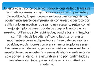 En esta construcción observo, como se deja de lado la idea de
la simetría, que en la mayoría de veces es tan importante y
bien criticada, lo que yo creo que buscaban los ingenieros,
obviamente aparte de impresionar con un estilo barroco por
así llamarlo, es mostrar que ya no es necesario, seguir con el
viejo ejemplo de construcción de acoplar la naturaleza a
nosotros utilizando solo rectángulos, cuadrados, y triángulos,
con “El nido de los pájaros” como bautizaron a este
imponente escenario deportivo, se innovo de una manera
positiva, acoplándonos como era en un principio los seres
humanos a la naturaleza, para mí o piñón este es el estilo de
arquitectura que se debería manejar de ahora en adelante no
solo por evitar daños a la naturaleza sino por los ilimitados y
novedosos caminos que se le abrirían a la arquitectura
moderna.
 