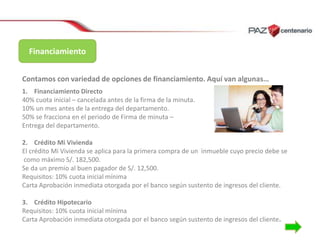 Financiamiento
Contamos con variedad de opciones de financiamiento. Aquí van algunas…
1. Financiamiento Directo
40% cuota inicial – cancelada antes de la firma de la minuta.
10% un mes antes de la entrega del departamento.
50% se fracciona en el periodo de Firma de minuta –
Entrega del departamento.
2. Crédito Mi Vivienda
El crédito Mi Vivienda se aplica para la primera compra de un inmueble cuyo precio debe se
como máximo S/. 182,500.
Se da un premio al buen pagador de S/. 12,500.
Requisitos: 10% cuota inicial mínima
Carta Aprobación inmediata otorgada por el banco según sustento de ingresos del cliente.
3. Crédito Hipotecario
Requisitos: 10% cuota inicial mínima
Carta Aprobación inmediata otorgada por el banco según sustento de ingresos del cliente.

 