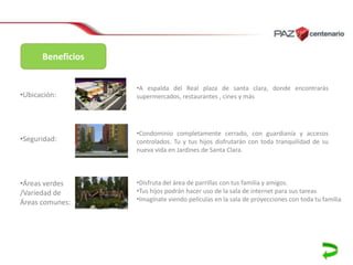 Beneficios

•Ubicación:

•A espalda del Real plaza de santa clara, donde encontrarás
supermercados, restaurantes , cines y más

•Seguridad:

•Condominio completamente cerrado, con guardianía y accesos
controlados. Tu y tus hijos disfrutarán con toda tranquilidad de su
nueva vida en Jardines de Santa Clara.

•Áreas verdes
/Variedad de
Áreas comunes:

•Disfruta del área de parrillas con tus familia y amigos.
•Tus hijos podrán hacer uso de la sala de internet para sus tareas
•Imagínate viendo películas en la sala de proyecciones con toda tu familia

 