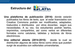 Estructura del
Una plataforma de publicación (2014): donde estarán
publicados los libros de texto, que al estar licenciados con
Creative Commons podrán ser modificados, adaptados,
traducidos o distribuidos por otros docentes según sus
necesidades. A su vez, los estudiantes podrán leerlos,
imprimirlos, compartirlos, así como verlos en diferentes
formatos como celulares, tabletas y lectores de libros
electrónicos.
Una editorial abierta (2014-2015):
desde la cual se
distribuirán algunos de estos libros como otros que puedan
surgir de acuerdos con editoriales universitarias.

 
