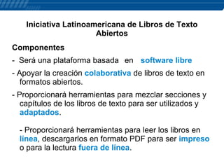 Iniciativa Latinoamericana de Libros de Texto
Abiertos
Componentes
- Será una plataforma basada en software libre
- Apoyar la creación colaborativa de libros de texto en
formatos abiertos.
- Proporcionará herramientas para mezclar secciones y
capítulos de los libros de texto para ser utilizados y
adaptados.

- Proporcionará herramientas para leer los libros en
línea, descargarlos en formato PDF para ser impreso
o para la lectura fuera de línea.

 