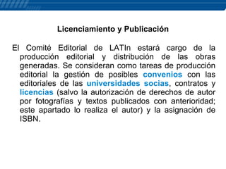 Licenciamiento y Publicación
El Comité Editorial de LATIn estará cargo de la
producción editorial y distribución de las obras
generadas. Se consideran como tareas de producción
editorial la gestión de posibles convenios con las
editoriales de las universidades socias, contratos y
licencias (salvo la autorización de derechos de autor
por fotografías y textos publicados con anterioridad;
este apartado lo realiza el autor) y la asignación de
ISBN.

 