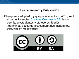 Licenciamiento y Publicación
El esquema adoptado, y que prevalecerá en LATIn, será
el de las Licencias Creative Commons 3.0, la cual
permite a estudiantes y profesores, leerlos,
imprimirlos, descargarlos, compartirlos, adaptarlos,
traducirlos y modificarlos.

 