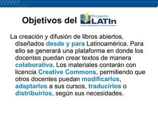 Objetivos del
La creación y difusión de libros abiertos,
diseñados desde y para Latinoamérica. Para
ello se generará una plataforma en donde los
docentes puedan crear textos de manera
colaborativa. Los materiales contarán con
licencia Creative Commons, permitiendo que
otros docentes puedan modificarlos,
adaptarlos a sus cursos, traducirlos o
distribuirlos, según sus necesidades.

 
