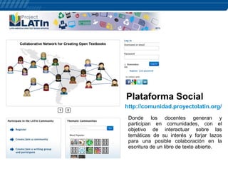 Plataforma Social
http://comunidad.proyectolatin.org/
Donde los docentes generan y
participan en comunidades, con el
objetivo de interactuar sobre las
temáticas de su interés y forjar lazos
para una posible colaboración en la
escritura de un libro de texto abierto.

 